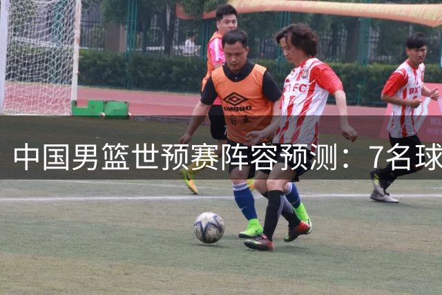 中国男篮世预赛阵容预测：7名球员或将无缘最终名单