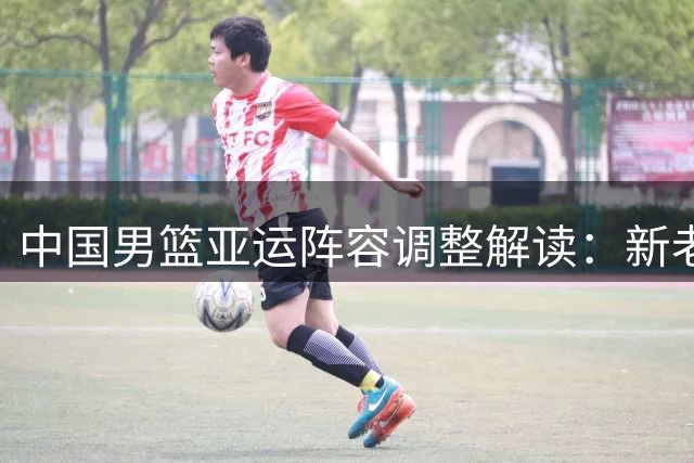 中国男篮亚运阵容调整解读：新老交替的战略布局
