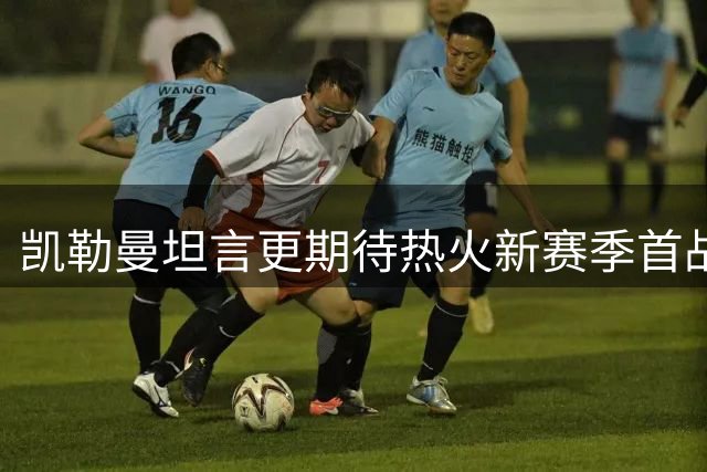 凯勒曼坦言更期待热火新赛季首战，字母哥加盟提升赛事看点