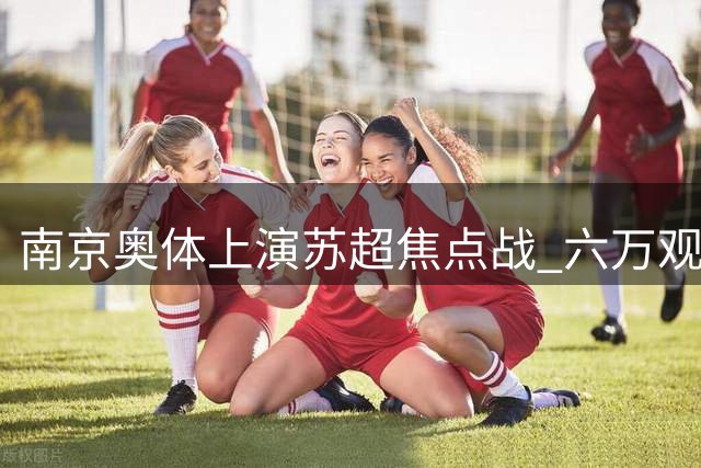 南京奥体上演苏超焦点战 六万观众见证警方护航