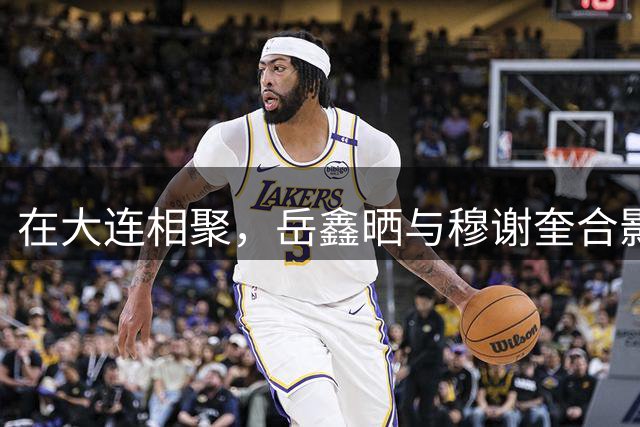 在大连相聚，岳鑫晒与穆谢奎合影：这哥们叫啥来着？看着眼熟