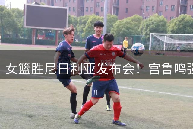 女篮胜尼日利亚发布会！宫鲁鸣强调有四套阵容，杨舒予直指篮板