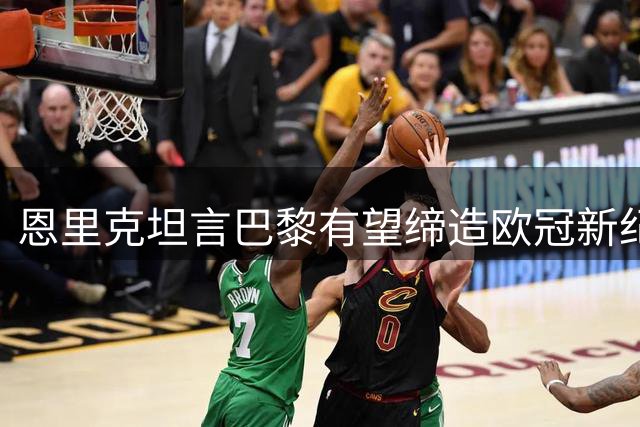 恩里克坦言巴黎有望缔造欧冠新纪元 主帅亲述夺冠心路历程