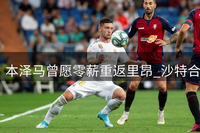 本泽马曾愿零薪重返里昂 沙特合同阻回归梦