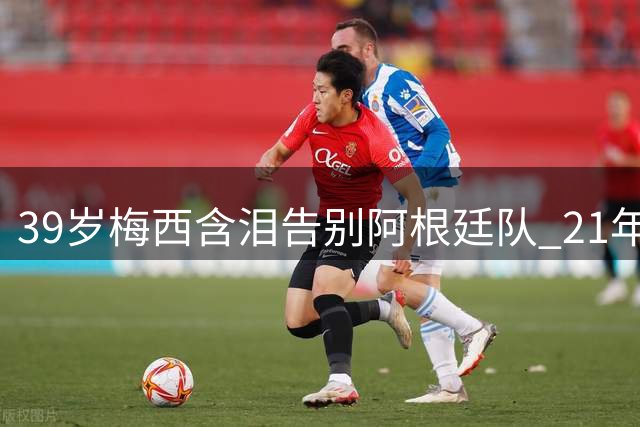 39岁梅西含泪告别阿根廷队 21年国家队传奇落幕